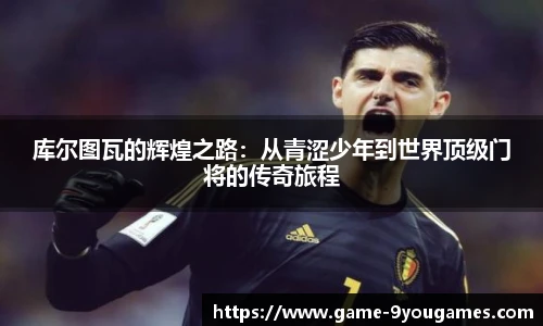 库尔图瓦的辉煌之路：从青涩少年到世界顶级门将的传奇旅程