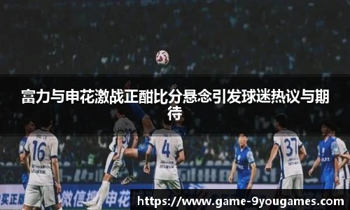 富力与申花激战正酣比分悬念引发球迷热议与期待